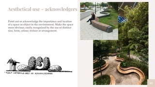 83
Aesthetical use – acknowledgers
Point out or acknowledge the importance and location
of a space or object in the environment. Make the space
more obvious, easily recognized by the use of distinct
size, form, colour, texture or arrangement.
 