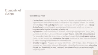 Elements of
design
GEOMETRICAL FORM
• Circular form - can be full circles, or they can be divided into half circles or circle
segments and combined with lines to create arcs and tangents. Circles can also be
stretched into ovals and ellipses for more variety and interest. Circles are a strong
design form because the eye is always drawn to the center, which can be used to
emphasize a focal point or connect other forms.
• Square form – used for a variety of features, including stepping stones, bricks, tiles,
and timber structures, because they are an easy form to work with for construction.
The square form can also be segmented and used repeatedly to create a grid pattern.
Unlike circles, squares are stronger on the edges, which can be lined up or overlapped
to create unique patterns and more complex forms.
• Irregular polygons - Polygons are many-sided forms with straight edges. Triangles, for
example, are three-sided polygons. The angled edges of polygons can make interesting
shapes, but they should be used cautiously because the forms can becomecomplex;
simplicity is best..
9
 
