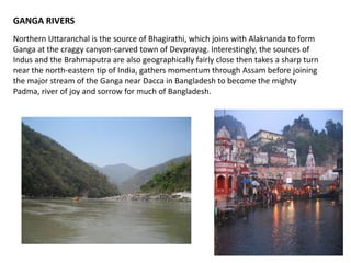 GANGA RIVERS
Northern Uttaranchal is the source of Bhagirathi, which joins with Alaknanda to form
Ganga at the craggy canyon-carved town of Devprayag. Interestingly, the sources of
Indus and the Brahmaputra are also geographically fairly close then takes a sharp turn
near the north-eastern tip of India, gathers momentum through Assam before joining
the major stream of the Ganga near Dacca in Bangladesh to become the mighty
Padma, river of joy and sorrow for much of Bangladesh.
 