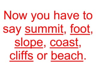 Now you have to
say summit, foot,
slope, coast,
cliffs or beach.