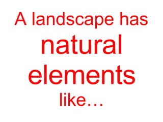 A landscape has
natural
elements
like…