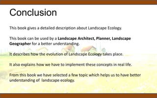 Conclusion
This book gives a detailed description about Landscape Ecology.
This book can be used by a Landscape Architect, Planner, Landscape
Geographer for a better understanding.
It describes how the evolution of Landscape Ecology takes place.
It also explains how we have to implement these concepts in real life.
From this book we have selected a few topic which helps us to have better
understanding of landscape ecology.
 