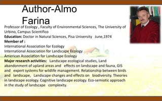 Author-Almo
FarinaProfessor of Ecology , Faculty of Environmental Sciences, The University of
Urbino, Campus Scientifico
Education: Doctor in Natural Sciences, Pisa University June,1974
Member of :
International Association for Ecology
International Association for Landscape Ecology
American Association for Landscape Ecology
Major research activities: Landscape ecological studies, Land
abandonment of upland areas and effects on landscape and fauna, GIS
and expert systems for wildlife management. Relationship between birds
and landscape, Landscape changes and effects on biodiversity. Theories
in landscape ecology. Cognitive landscape ecology. Eco-semiotic approach
in the study of landscape complexity.
 