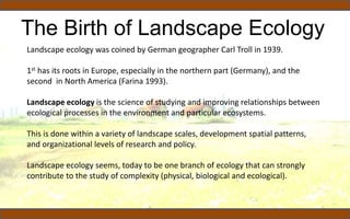 The Birth of Landscape Ecology
Landscape ecology was coined by German geographer Carl Troll in 1939.
1st has its roots in Europe, especially in the northern part (Germany), and the
second in North America (Farina 1993).
Landscape ecology is the science of studying and improving relationships between
ecological processes in the environment and particular ecosystems.
This is done within a variety of landscape scales, development spatial patterns,
and organizational levels of research and policy.
Landscape ecology seems, today to be one branch of ecology that can strongly
contribute to the study of complexity (physical, biological and ecological).
 