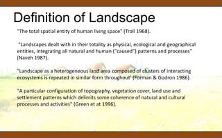 Definition of Landscape
"The total spatial entity of human living space" (Troll 1968).
“Landscapes dealt with in their totality as physical, ecological and geographical
entities, integrating all natural and human ("caused") patterns and processes"
(Naveh 1987).
"Landscape as a heterogeneous land area composed of clusters of interacting
ecosystems is repeated in similar form throughout' (Forman & Godron 1986).
"A particular configuration of topography, vegetation cover, land use and
settlement patterns which delimits some coherence of natural and cultural
processes and activities" (Green et at 1996).
 
