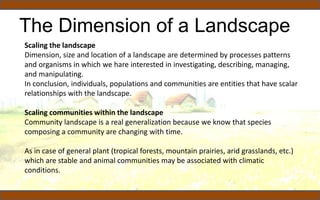 The Dimension of a Landscape
Scaling the landscape
Dimension, size and location of a landscape are determined by processes patterns
and organisms in which we hare interested in investigating, describing, managing,
and manipulating.
In conclusion, individuals, populations and communities are entities that have scalar
relationships with the landscape.
Scaling communities within the landscape
Community landscape is a real generalization because we know that species
composing a community are changing with time.
As in case of general plant (tropical forests, mountain prairies, arid grasslands, etc.)
which are stable and animal communities may be associated with climatic
conditions.
 