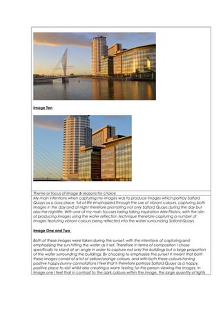 Image Ten
Theme or focus of image & reasons for choice
My main intentions when capturing my images was to produce images which portray Salford
Quays as a busy place, full of life emphasized through the use of vibrant colours, capturing both
images in the day and at night therefore promoting not only Salford Quays during the day but
also the nightlife. With one of my main focuses being taking inspiration Alex Filatov, with the aim
of producing images using the water reflection technique therefore capturing a number of
images featuring vibrant colours being reflected into the water surrounding Salford Quays.
Image One and Two
Both of these images were taken during the sunset, with the intentions of capturing and
emphasizing the sun hitting the water as it set. Therefore in terms of composition I chose
specifically to stand at an angle in order to capture not only the buildings but a large proportion
of the water surrounding the buildings. By choosing to emphasize the sunset it meant that both
these images consist of a lot of yellow/orange colours, and with both these colours having
positive happy/sunny connotations I feel that it therefore portrays Salford Quays as a happy,
positive place to visit whilst also creating a warm feeling for the person viewing the images. In
Image one I feel that in contrast to the dark colours within the image, the large quantity of lights
 