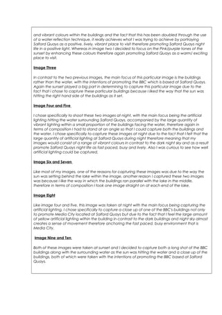 and vibrant colours within the buildings and the fact that this has been doubled through the use
of a water reflection technique, it really achieves what I was trying to achieve by portraying
Salford Quays as a positive, lively, vibrant place to visit therefore promoting Salford Quays night
life in a positive light. Whereas in image two I decided to focus on the Pink/purple tones of the
sunset by enhancing these colours therefore again promoting Salford Quays as a warm/ exciting
place to visit.
Image Three
In contrast to the two previous images, the main focus of this particular image is the buildings
rather than the water, with the intentions of promoting the BBC which is based at Salford Quays.
Again the sunset played a big part in determining to capture this particular image due to the
fact that i chose to capture these particular buildings because I liked the way that the sun was
hitting the right hand side of the buildings as it set.
Image Four and Five
I chose specifically to shoot these two images at night, with the main focus being the artificial
lighting hitting the water surrounding Salford Quays, accompanied by the large quantity of
vibrant lighting within a small proportion of the buildings facing the water, therefore again in
terms of composition I had to stand at an angle so that I could capture both the buildings and
the water. I chose specifically to capture these images at night due to the fact that I felt that the
large quantity of artificial lighting at Salford Quays during night therefore meaning that my
images would consist of a range of vibrant colours in contrast to the dark night sky and as a result
promote Salford Quays night life as fast paced, busy and lively. Also I was curious to see how well
artificial lighting could be captured.
Image Six and Seven
Like most of my images, one of the reasons for capturing these images was due to the way the
sun was setting behind the lake within the image, another reason I captured these two images
was because I like the way in which the buildings ran parallel with the lake in the middle,
therefore in terms of composition I took one image straight on at each end of the lake.
Image Eight
Like image four and five, this image was taken at night with the main focus being capturing the
artificial lighting. I chose specifically to capture a close up of one of the BBC's buildings not only
to promote Media City located at Salford Quays but due to the fact that I feel the large amount
of yellow artificial lighting within the building in contrast to the dark buildings and night sky almost
creates a sense of movement therefore anchoring the fast paced, busy environment that is
Media City.
Image Nine and Ten
Both of these images were taken at sunset and I decided to capture both a long shot of the BBC
buildings along with the surrounding water as the sun was hitting the water and a close up of the
buildings, both of which were taken with the intentions of promoting the BBC based at Salford
Quays.
 