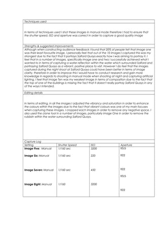 Techniques used
In terms of techniques used I shot these images in manual mode therefore I had to ensure that
the shutter speed, ISO and aperture was correct in order to capture a good quality image
Strengths & suggested improvements
Although when constructing audience feedback I found that 20% of people felt that Image one
was their least favourite image, I personally feel that out of the 10 images I captured this was my
strongest due to the fact that it portrays Salford Quays exactly how I was aiming to portray it. I
feel that in a number of images, specifically image one and two I successfully achieved what I
wanted to in terms of capturing a water reflection within the water which surrounded Salford and
portraying Salford Quays as a vibrant, positive place to visit. However I do feel that the images
captured during the night shoot at Salford Quays could have been better in terms of image
clarity, therefore in order to improve this I would have to conduct research and gain more
knowledge in regards to shooting in manual mode when shooting at night and capturing artificial
lighting. I feel that image Ten was my weakest image in terms of composition due to the fact that
the top of one of the buildings is missing the fact that it doesn't really portray Salford Quays in any
of the ways I intended.
Editing details
In terms of editing, in all the images I adjusted the vibrancy and saturation in order to enhance
the colours within the images due to the fact that vibrant colours was one of my main focuses
when capturing these images. I cropped each images in order to remove any negative space. I
also used the clone tool in a number of images, particularly image One in order to remove the
rubbish within the water surrounding Salford Quays.
Capture Log
Setting Shutter Speed ISO Aperture
Image Five: Manual
Image Six: Manual
Image Seven: Manual
Image Eight: Manual
1/160 sec
1/160 sec
1/160 sec
1/160
3200
220
450
3200
f/3.5
f/22
f/22
f/3.5
f/22
 