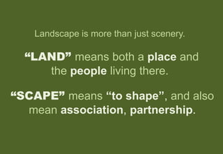 Landscape is more than just scenery.
“LAND” means both a place and
the people living there.
“SCAPE” means “to shape”, and also
mean association, partnership.
 