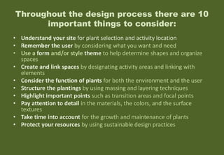 Throughout the design process there are 10
important things to consider:
• Understand your site for plant selection and activity location
• Remember the user by considering what you want and need
• Use a form and/or style theme to help determine shapes and organize
spaces
• Create and link spaces by designating activity areas and linking with
elements
• Consider the function of plants for both the environment and the user
• Structure the plantings by using massing and layering techniques
• Highlight important points such as transition areas and focal points
• Pay attention to detail in the materials, the colors, and the surface
textures
• Take time into account for the growth and maintenance of plants
• Protect your resources by using sustainable design practices
 
