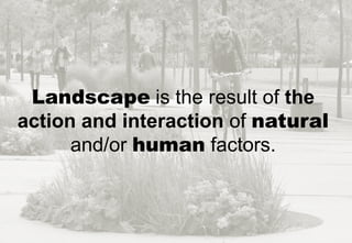 Landscape is the result of the
action and interaction of natural
and/or human factors.
 