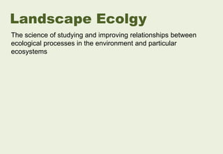 The science of studying and improving relationships between
ecological processes in the environment and particular
ecosystems
Landscape Ecolgy
 
