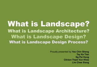 What is Landscape?
What is Landscape Architecture?
What is Landscape Design?
What is Landscape Design Process?
Proudly presented by Yeo Chin Sheng
Tay Ke Tian
Ng Pei Hong
Clinton Tham Vun Khee
Lim Chee Siang
 