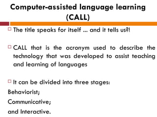 Computer-assisted language learning
              (CALL)
   The title speaks for itself ... and it tells us?!

   CALL that is the acronym used to describe the
    technology that was developed to assist teaching
    and learning of languages

 It can be divided into three stages:
Behaviorist;
Communicative;
and Interactive.
 