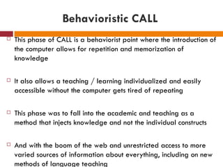 Behavioristic CALL
   This phase of CALL is a behaviorist point where the introduction of
    the computer allows for repetition and memorization of
    knowledge

   It also allows a teaching / learning individualized and easily
    accessible without the computer gets tired of repeating

   This phase was to fall into the academic and teaching as a
    method that injects knowledge and not the individual constructs

   And with the boom of the web and unrestricted access to more
    varied sources of information about everything, including on new
    methods of language teaching
 