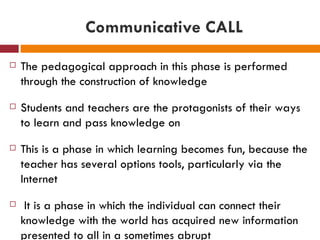 Communicative CALL
   The pedagogical approach in this phase is performed
    through the construction of knowledge
   Students and teachers are the protagonists of their ways
    to learn and pass knowledge on
   This is a phase in which learning becomes fun, because the
    teacher has several options tools, particularly via the
    Internet
    It is a phase in which the individual can connect their
    knowledge with the world has acquired new information
    presented to all in a sometimes abrupt
 