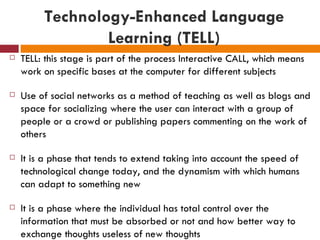 Technology-Enhanced Language
                 Learning (TELL)
   TELL: this stage is part of the process Interactive CALL, which means
    work on specific bases at the computer for different subjects

   Use of social networks as a method of teaching as well as blogs and
    space for socializing where the user can interact with a group of
    people or a crowd or publishing papers commenting on the work of
    others

   It is a phase that tends to extend taking into account the speed of
    technological change today, and the dynamism with which humans
    can adapt to something new

   It is a phase where the individual has total control over the
    information that must be absorbed or not and how better way to
    exchange thoughts useless of new thoughts
 