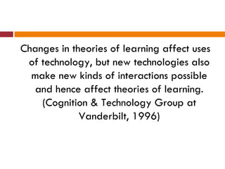 Changes in theories of learning affect uses
 of technology, but new technologies also
  make new kinds of interactions possible
  and hence affect theories of learning.
    (Cognition & Technology Group at
             Vanderbilt, 1996)
 