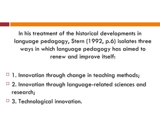 In his treatment of the historical developments in
    language pedagogy, Stern (1992, p.6) isolates three
       ways in which language pedagogy has aimed to
                   renew and improve itself:

   1. Innovation through change in teaching methods;
   2. Innovation through language-related sciences and
    research;
   3. Technological innovation.
 