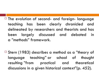    The evolution of second- and foreign- language
    teaching has been clearly chronicled and
    delineated by researchers and theorists and has
    been largely discussed and debated in
    a ”methods” framework.

   Stern (1983) describes a method as a ”theory of
    language teaching” or school of thought
    resulting ”from     practical     and    theoretical
    discussions in a given historical context”(p. 452).
 