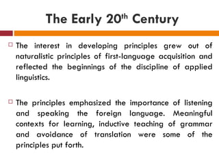The Early 20  Century th


   The interest in developing principles grew out of
    naturalistic principles of first-language acquisition and
    reflected the beginnings of the discipline of applied
    linguistics.

   The principles emphasized the importance of listening
    and speaking the foreign language. Meaningful
    contexts for learning, inductive teaching of grammar
    and avoidance of translation were some of the
    principles put forth.
 