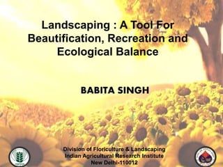Landscaping : A Tool For
Beautification, Recreation and
Ecological Balance
Division of Floriculture & Landscaping
Indian Agricultural Research Institute
New Delhi-110012
BABITA SINGH
 