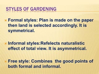 STYLES OF GARDENING
 Formal styles: Plan is made on the paper
then land is selected accordingly. It is
symmetrical.
 Informal styles:Refelects naturalistic
effect of total view. It is asymmetrical.
 Free style: Combines the good points of
both formal and informal.
 