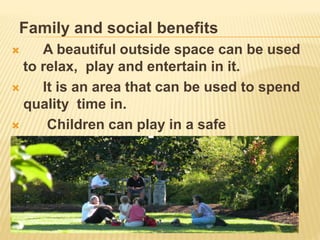 Family and social benefits
 A beautiful outside space can be used
to relax, play and entertain in it.
 It is an area that can be used to spend
quality time in.
 Children can play in a safe
environment.
 