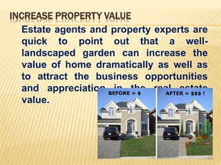 INCREASE PROPERTY VALUE
Estate agents and property experts are
quick to point out that a well-
landscaped garden can increase the
value of home dramatically as well as
to attract the business opportunities
and appreciation in the real estate
value.
 