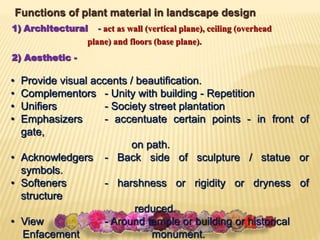 Functions of plant material in landscape design
1) Architectural - act as wall (vertical plane), ceiling (overhead
plane) and floors (base plane).
2) Aesthetic -
• Provide visual accents / beautification.
• Complementors - Unity with building - Repetition
• Unifiers - Society street plantation
• Emphasizers - accentuate certain points - in front of
gate,
on path.
• Acknowledgers - Back side of sculpture / statue or
symbols.
• Softeners - harshness or rigidity or dryness of
structure
reduced.
• View - Around temple or building or historical
Enfacement monument.
 