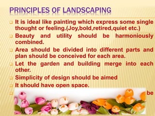 PRINCIPLES OF LANDSCAPING
 It is ideal like painting which express some single
thought or feeling.(Joy,bold,retired,quiet etc.)
 Beauty and utility should be harmoniously
combined.
 Area should be divided into different parts and
plan should be conceived for each area.
 Let the garden and building merge into each
other.
 Simplicity of design should be aimed
 It should have open space.
 Over crowding of plant and object should be
avoided.
 