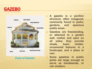 GAZEBO
Parts of Gazebo
 A gazebo is a pavilion
structure, often octagonal,
commonly found in parks,
gardens, and spacious
public areas.
 Gazebos are freestanding,
or attached to a garden
wall, roofed, and open on
all sides; they provide
shade, basic shelter,
ornamental features in a
landscape, and a place to
rest.
 Some gazebos in public
parks are large enough to
serve as bandstands, or
rain shelters.
 