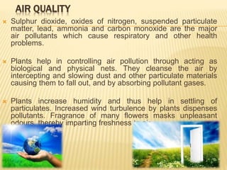 AIR QUALITY
 Sulphur dioxide, oxides of nitrogen, suspended particulate
matter, lead, ammonia and carbon monoxide are the major
air pollutants which cause respiratory and other health
problems.
 Plants help in controlling air pollution through acting as
biological and physical nets. They cleanse the air by
intercepting and slowing dust and other particulate materials
causing them to fall out, and by absorbing pollutant gases.
 Plants increase humidity and thus help in settling of
particulates. Increased wind turbulence by plants dispenses
pollutants. Fragrance of many flowers masks unpleasant
odours, thereby imparting freshness to air.
 