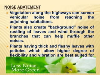 NOISE ABATEMENT
 Vegetation along the highways can screen
vehicular noise from reaching the
adjoining habitations.
 Plants also create “background” noise of
rustling of leaves and wind through the
branches that can help muffle other
noises.
 Plants having thick and fleshy leaves with
petioles which allow higher degree of
flexibility and vibration are best suited for
use as noise screens.
 