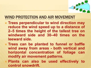WIND PROTECTION AND AIR MOVEMENT
 Trees perpendicular to wind direction may
reduce the wind speed up to a distance of
2–5 times the height of the tallest tree on
windward side and 30–40 times on the
leeward side.
 Trees can be planted to funnel or baffle
wind away from areas - both vertical and
horizontal concentration of foliage can
modify air movement patterns.
 Plants can also be used effectively to
control snowdrift.
 