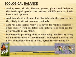 ECOLOGICAL BALANCE
 Adding trees, shrubs, flowers, grasses, plants and hedges to
the landscaped garden can attract wildlife such as birds,
insects and squirrels.
 Addition of extra element like bird tables in the garden, then
they likely to attract even more animals.
 Natural landscaping really is a haven for wildlife because it
offers shelter from predators and natural food supplies that
are available all year long.
 Bio-aesthetic planning aims at enhancing biodiversity along
with beautification of environment. Biological diversity has
direct consumptive value in food, agriculture,medicine etc.
 