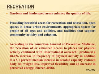RECREATION
 Gardens and landscaped areas enhance the quality of life.
 Providing beautiful areas for recreation and relaxation, open
spaces in dense urban environments, appropriate spaces for
people of all ages and abilities, and facilities that support
community activity and cohesion.
 According to the American Journal of Preventive Medicine,
the “creation of or enhanced access to places for physical
activity combined with informational outreach” produced a
48.4% increase in frequency of physical activity in addition
to a 5.1 percent median increase in aerobic capacity, reduced
body fat, weight loss, improved flexibility and an increase in
perceived energy( Sherer, 2006).
CONTD….
 