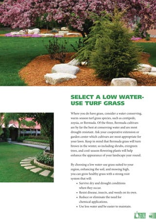 SELECT A LOW WATER-
USE TURF GRASS
Where you do have grass, consider a water-conserving,
warm-season turf grass species, such as centipede,
zoysia, or Bermuda. Of the three, Bermuda cultivars
are by far the best at conserving water and are most
drought-resistant. Ask your cooperative extension or
garden center which cultivars are most appropriate for
your lawn. Keep in mind that Bermuda grass will turn
brown in the winter, so including shrubs, evergreen
trees, and cool-season flowering plants will help
enhance the appearance of your landscape year round.

By choosing a low water-use grass suited to your
region, enhancing the soil, and mowing high,
you can grow healthy grass with a strong root
system that will:
     • Survive dry and drought conditions
       when they occur.
     • Resist disease, insects, and weeds on its own.
     • Reduce or eliminate the need for
       chemical applications.
     • Use less water and be easier to maintain.


                                                         10
 