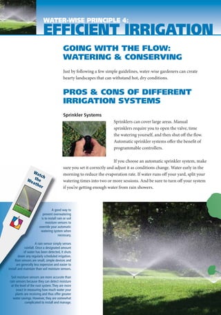 WATER-WISE PRINCIPLE 4:
                           EFFICIENT IRRIGATION
                                            GOING WITH THE FLOW:
                                            WATERING & CONSERVING
                                            Just by following a few simple guidelines, water-wise gardeners can create
                                            hearty landscapes that can withstand hot, dry conditions.


                                            PROS & CONS OF DIFFERENT
                                            IRRIGATION SYSTEMS
                                            Sprinkler Systems
                                                                        Sprinklers can cover large areas. Manual
                                                                        sprinklers require you to open the valve, time
                                                                        the watering yourself, and then shut off the flow.
                                                                        Automatic sprinkler systems offer the benefit of
                                                                        programmable controllers.

                                                                         If you choose an automatic sprinkler system, make
                                            sure you set it correctly and adjust it as conditions change. Water early in the
                Wa                          morning to reduce the evaporation rate. If water runs off your yard, split your
                    tch
              We the                        watering times into two or more sessions. And be sure to turn off your system
                ath
                    er                      if you’re getting enough water from rain showers.



                                  A good way to
                          prevent overwatering
                         is to install rain or soil
                             moisture sensors to
                        override your automatic
                         watering system when
                                        necessary.

                     A rain sensor simply senses
            rainfall. Once a designated amount
            of water has been detected, it shuts
        down any regularly scheduled irrigation.
     Rain sensors are small, simple devices and
      are generally less expensive and easier to
install and maintain than soil moisture sensors.

  Soil moisture sensors are more accurate than
 rain sensors because they can detect moisture
  at the level of the root system. They are more
      exact in measuring how much water your
      plants are receiving and thus offer greater
   water savings. However, they are somewhat
             complicated to install and manage.
 