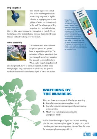 Drip Irrigation
                               This system is good for a small                                       e
                                                                                                 zzl
                               yard or for watering individual                                 No at
                                                                                                 Th e!
                                                                                                     s
                               plants. Drip irrigation is highly                                 Ho
                               effective at supplying one to four        Using a hose
                               gallons of water per hour directly        without a nozzle is
                                                                         an inefﬁcient way to
                               to the soil. The advantage of drip        water. It delivers water
                                                                         much more quickly than
                               irrigation over sprinklers is that
                                                                         the landscape can absorb
there is little water loss due to evaporation or runoff. It’s par-       it, causing runoff that wastes
                                                                         water and carries away
ticularly good for mulched areas because it can directly soak            precious topsoil. It’s better to
the soil without washing away the mulch.                                 use a watering can for hand
                                                                         watering. Water each plant once,
                                                                         then repeat 15 minutes later after
Hand Watering                                                            the water has soaked into the soil.
                                                                         If you must use a hose, make sure to
                             The simplest and most common                attach a hose nozzle so water comes
                             irrigation system is a garden               out in a spray and can easily be turned
                                                                         off when not in use.
                             hose or a portable sprinkler. The
                             advantage of hand watering is that
                             you can easily avoid overwatering.
                             Use a nozzle to control the flow.
                             When water stops being absorbed
into the ground, move to another location. Wait an hour,
then plunge a long screwdriver or spade into the ground
to check that the soil is moist to a depth of six to ten inches.




                                               WATERING BY
                                               THE NUMBERS
                                               There are three steps to practical landscape watering:
                                               1. Know how much water your plants need.
                                               2. Know how much water each part of your watering
                                                  system applies.
                                               3. Match your watering system output to
                                                  your plants’ needs.

                                               Follow these three steps to figure out the best watering
                                               plan for your two main plant types. On pages 13-14, we’ll
                                               calculate your lawn watering needs, then we’ll do the same
                                               for landscape plants on pages 15-16.

                                                                                                                   12
 