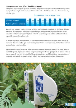 3. How Long and How Often Should You Water?
After you’ve calculated your sprinkler number in the previous step, you can calculate how long to run
your sprinklers. Simply locate your sprinkler number in the chart below, then find the corresponding
watering time.
                                              Sprinkler Run Time to Apply 1 Inch


Sprinkler Number                    0.2     0.3      0.4     0.5      0.6     0.7      0.8     0.9      1.0

Watering Time in Minutes            75       50      37       30      25      22       19       16      15


Now put your numbers to work. Set your sprinkler timer and water your lawn for the correct number
of minutes. Wait one hour, then push a spade or long screwdriver into the ground to see if you’ve
soaked the soil to the appropriate depth. It will slide easily through wet soil but will be difficult or
impossible to push through dry soil.

By the way, if you run your sprinklers for the correct number of minutes but water pools or runs off
your lawn, then you need to split your watering time into two or more sessions. Wait an hour between
sessions for the water to soak in.

Now, how often should you water? Water only when your turf is stressed from lack of water. How can
you tell? Step on it. If you leave distinct footprints or the grass doesn’t spring back, it’s time to water. As
long as you apply one inch of water (don’t forget to include any rainfall) each time you water, then no
more than once a week is typically enough to keep your lawn green throughout the summer.




                                                                                                                  14
 