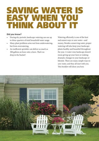 SAVING WATER IS
EASY WHEN YOU
THINK ABOUT IT
Did you know?
• During dry periods, landscape watering can use up    Watering efficiently is one of the best
   to three-quarters of total household water usage.   and easiest ways to save water—and
• Many plant problems arise not from underwatering,    money. Besides conserving water, proper
   but from overwatering.                              watering will also keep your landscape
• An inefficient sprinkler can deliver as much as      plants healthy and beautiful throughout
   300 gallons an hour onto a lawn. That’s no          the year. A water-wise landscape doesn’t
   drop in the bucket!                                 mean giving up your lawn or making
                                                       dramatic changes to your landscape or
                                                       lifestyle. There are many simple ways to
                                                       save water, and they all start with you.
                                                       This booklet will show you how.
 