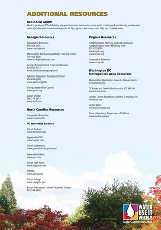 ADDITIONAL RESOURCES
READ AND GROW
Want to go deeper? The following are good resources for learning more about creating and maintaining a water-wise
landscape. Also visit wateruseitwisely.com for tips, games, and resources to help you conserve water.


Georgia Resources                                            Virginia Resources
Cooperative Extension                                        Hampton Roads Planning District Commission
800-ASK-UGA1                                                 Hampton Roads Water Efﬁciency Team
www.caes.uga.edu                                             757-420-8300
                                                             www.hrpdc.org
Metropolitan North Georgia Water Planning District           www.hrwet.org
404-463-3256
www.northgeorgiawater.com                                    Cooperative Extension
                                                             www.ext.vt.edu
Georgia Environmental Protection Division
404-656-4713
www.conservewatergeorgia.net                                 Washington DC
                                                             Metropolitan Area Resources
Pollution Prevention Assistance Division
404-657-5208                                                 Metropolitan Washington Council of Governments
www.gadnr.org/p2ad                                           www.mwcog.org
Georgia Water Wise Council                                   DC Water and Sewer Administration (DC WASA)
www.gwwc.org                                                 www.dcwasa.com
Dalton Utilities                                             Loudon County Sanitation Authority (Leesburg, VA)
706-278-1313                                                 www.lcsa.org
www.dutil.com
                                                             Fairfax Water
                                                             www.fairfaxwater.org
North Carolina Resources
                                                             Town of Leesburg, Department of Utilities
Cooperative Extension                                        www.leesburgva.gov
www.ces.ncsu.edu

NC WaterWise Partners

City of Durham
www.durhamnc.gov

Fayetteville PWC
www.faypwc.com

City of Greensboro
www.greensboro-nc.gov/water

Greenville Utilities
www.guc.com

City of High Point
www.high-point.net

OWASA
www.owasa.org

City of Raleigh
www.raleighnc.gov

City of Wilmington – Water Treatment Division
910-343-3690




                                                                          ©2006 Park&Co
 