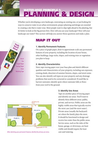 WATER-WISE PRINCIPLE 1:
                            PLANNING & DESIGN
                  Whether you’re developing a new landscape, renovating an existing one, or just looking for
                  ways to conserve water in an urban environment, proper planning and design are essential
                  to creating a site that is water-wise. Most people want to skip right ahead to the planting, but
                  it’s better to look at the big picture first. How will you use your landscape? How will your
                  landscape use water? This section will help you answer those questions and make a plan.


                                                MAP IT OUT
           To
          Youols                                1. Identify Permanent Features
         Ne ’ll
           ed                                   On a piece of graph paper, draw to approximate scale any permanent
                                                features of your property, including the location of your house,
                                                other buildings, large rocks, slopes, and existing trees or vegetation
                      Pencil                    you plan to keep.
                        Pen
               Graph Paper                      2. Identify Characteristics
              Tracing Paper
                                                Next, tape tracing paper over your base plan and sketch different
                       Ruler
                                                qualities and characteristics of your property, including sun exposure,
              Masking Tape
                                                existing shade, direction of summer breezes, slopes, and street noise.
                                                You can also identify soil types on your property and any drainage
                                                problems that need to be corrected or considered. If you’d like to
                                                harvest rainwater, identify spots where rainwater falls or flows
                                                from your roof to the ground.

                                                                            3. Identify Use Areas
                                                                            Tape on another piece of tracing paper
                                                                            and identify use areas. You’ll want to
                                                                            identify three different areas: public,
                                                                            private, and service. Public areas are the
                                                                            highly visible areas that typically receive
                                                                            the most care (and the most water).
                                                                            Private areas (usually the backyard)
                                                                            are where the family plays the most.
                                                                            It should be functional in design and
                                                                            receive less water than the public areas.
                                                                            Service areas, such as the sides of the
                                                                            house, garage, or driveways, are least
                                                                            visible and should require the least
After sketching your permanent features, identify the primary use areas.    care and watering.
 