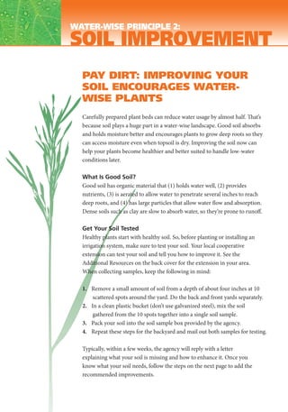 WATER-WISE PRINCIPLE 2:
SOIL IMPROVEMENT
  PAY DIRT: IMPROVING YOUR
  SOIL ENCOURAGES WATER-
  WISE PLANTS
  Carefully prepared plant beds can reduce water usage by almost half. That’s
  because soil plays a huge part in a water-wise landscape. Good soil absorbs
  and holds moisture better and encourages plants to grow deep roots so they
  can access moisture even when topsoil is dry. Improving the soil now can
  help your plants become healthier and better suited to handle low-water
  conditions later.

  What Is Good Soil?
  Good soil has organic material that (1) holds water well, (2) provides
  nutrients, (3) is aerated to allow water to penetrate several inches to reach
  deep roots, and (4) has large particles that allow water flow and absorption.
  Dense soils such as clay are slow to absorb water, so they’re prone to runoff.

  Get Your Soil Tested
  Healthy plants start with healthy soil. So, before planting or installing an
  irrigation system, make sure to test your soil. Your local cooperative
  extension can test your soil and tell you how to improve it. See the
  Additional Resources on the back cover for the extension in your area.
  When collecting samples, keep the following in mind:

  1. Remove a small amount of soil from a depth of about four inches at 10
      scattered spots around the yard. Do the back and front yards separately.
  2. In a clean plastic bucket (don’t use galvanized steel), mix the soil
      gathered from the 10 spots together into a single soil sample.
  3. Pack your soil into the soil sample box provided by the agency.
  4. Repeat these steps for the backyard and mail out both samples for testing.

  Typically, within a few weeks, the agency will reply with a letter
  explaining what your soil is missing and how to enhance it. Once you
  know what your soil needs, follow the steps on the next page to add the
  recommended improvements.
 