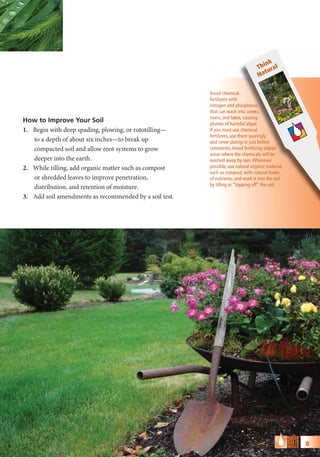 nk
                                                                                 Thi ural
                                                                                    t
                                                                                 Na

                                                        Avoid chemical
                                                        fertilizers with
                                                        nitrogen and phosphorus
                                                        that can wash into creeks,
                                                        rivers, and lakes, causing
How to Improve Your Soil                                plumes of harmful algae.
1. Begin with deep spading, plowing, or rototilling—    If you must use chemical
                                                        fertilizers, use them sparingly
   to a depth of about six inches—to break up           and never during or just before
   compacted soil and allow root systems to grow        rainstorms. Avoid fertilizing sloped
                                                        areas where the chemicals will be
   deeper into the earth.                               washed away by rain. Whenever
2. While tilling, add organic matter such as compost    possible, use natural organic material,
                                                        such as compost, with natural levels
   or shredded leaves to improve penetration,           of nutrients, and work it into the soil
                                                        by tilling or “topping off” the soil.
   distribution, and retention of moisture.
3. Add soil amendments as recommended by a soil test.




                                                                                                  8
 
