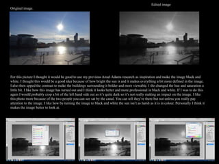 Edited image
Original image.




For this picture I thought it would be good to use my previous Ansel Adams research as inspiration and make the image black and
white. I thought this would be a good idea because of how bright the sun is and it makes everything a bit more defined in the image.
I also then upped the contrast to make the buildings surrounding it bolder and more viewable. I the changed the hue and saturation a
little bit. I like how this image has turned out and I think it looks better and more professional in black and white. If I was to do this
again I would probably crop a bit of the left hand side out as it’s quite dark so it’s not really making an impact on the image. I like
this photo more because of the two people you can see sat by the canal. You can tell they’re there but not unless you really pay
attention to the image. I like how by turning the image to black and white the sun isn’t as harsh as it is in colour. Personally I think it
makes the image better to look at.
 