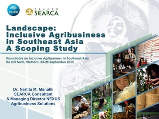 Landscape:
Inclusive Agribusiness
in Southeast Asia
A Scoping Study
 
Roundtable on Inclusive Agribusiness in Southeast Asia
Ho Chi Minh, Vietnam, 23-25 September 2015
Dr. Nerlita M. Manalili
SEARCA Consultant
& Managing Director NEXUS
Agribusiness Solutions
 