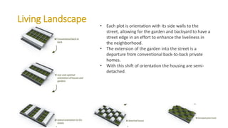 Living Landscape
• Each plot is orientation with its side walls to the
street, allowing for the garden and backyard to have a
street edge in an effort to enhance the liveliness in
the neighborhood.
• The extension of the garden into the street is a
departure from conventional back-to-back private
homes.
• With this shift of orientation the housing are semi-
detached.
 